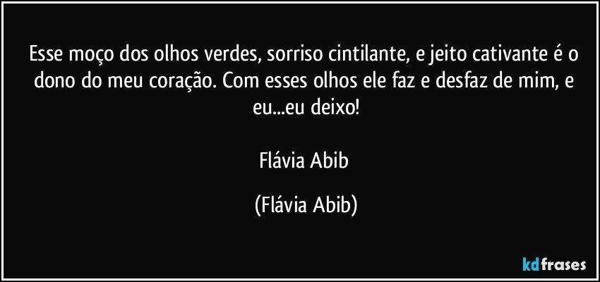 Esse moço dos olhos verdes, sorriso cintilante, e jeito cativante é o dono do meu coração. Com esses olhos ele faz e desfaz de mim, e eu...eu deixo!

Flávia Abib (Flávia Abib)