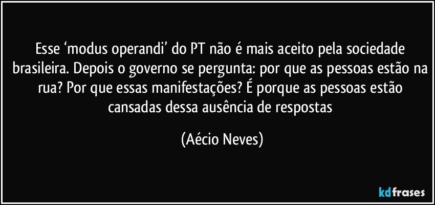 Esse ‘modus operandi’ do PT não é mais aceito pela sociedade brasileira. Depois o governo se pergunta: por que as pessoas estão na rua? Por que essas manifestações? É porque as pessoas estão cansadas dessa ausência de respostas (Aécio Neves)