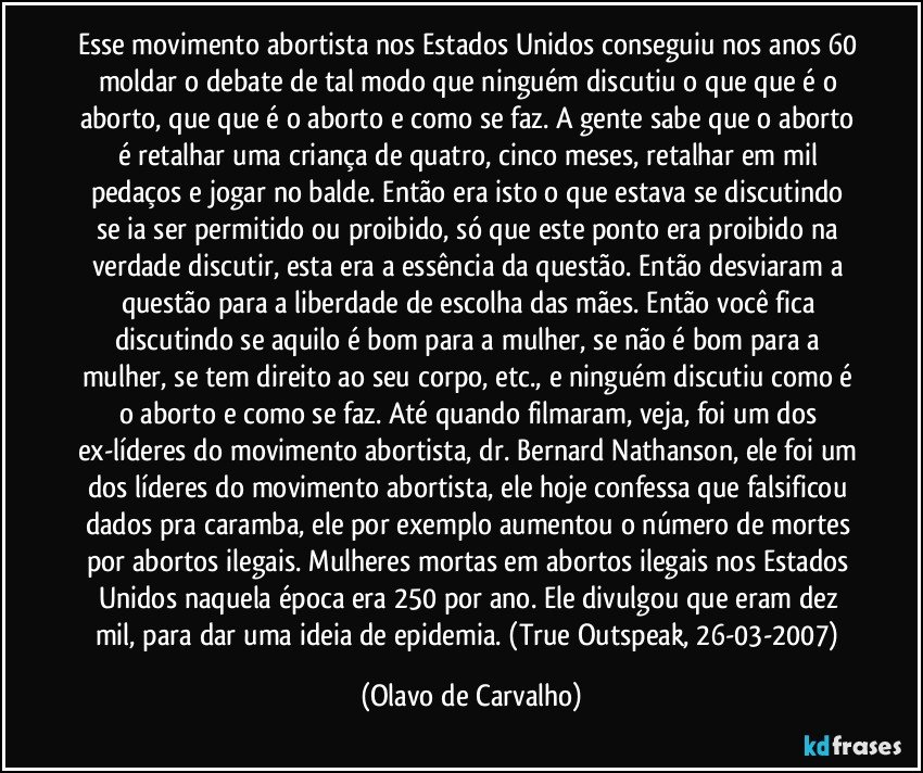 Esse movimento abortista nos Estados Unidos conseguiu nos anos 60 moldar o debate de tal modo que ninguém discutiu o que que é o aborto, que que é o aborto e como se faz. A gente sabe que o aborto é retalhar uma criança de quatro, cinco meses, retalhar em mil pedaços e jogar no balde. Então era isto o que estava se discutindo se ia ser permitido ou proibido, só que este ponto era proibido na verdade discutir, esta era a essência da questão. Então desviaram a questão para a liberdade de escolha das mães. Então você fica discutindo se aquilo é bom para a mulher, se não é bom para a mulher, se tem direito ao seu corpo, etc., e ninguém discutiu como é o aborto e como se faz. Até quando filmaram, veja, foi um dos ex-líderes do movimento abortista, dr. Bernard Nathanson, ele foi um dos líderes do movimento abortista, ele hoje confessa que falsificou dados pra caramba, ele por exemplo aumentou o número de mortes por abortos ilegais. Mulheres mortas em abortos ilegais nos Estados Unidos naquela época era 250 por ano. Ele divulgou que eram dez mil, para dar uma ideia de epidemia. (True Outspeak, 26-03-2007) (Olavo de Carvalho)