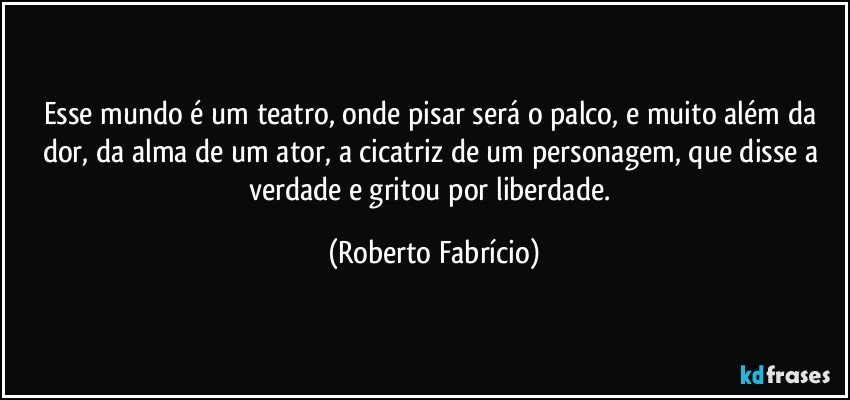 Esse mundo é um teatro, onde pisar será o palco, e muito além da dor, da alma de um ator, a cicatriz de um personagem, que disse a verdade e gritou por liberdade. (Roberto Fabrício)