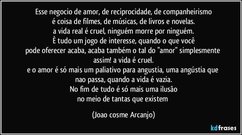 Esse negocio de amor, de reciprocidade, de companheirismo
é coisa de filmes, de músicas, de livros e novelas.
a vida real é cruel, ninguém morre por ninguém.
È tudo um jogo de interesse, quando o que você
pode oferecer acaba, acaba também o tal do "amor" simplesmente assim!  a vida é cruel.
e o amor é só mais um paliativo para angustia, uma angústia que nao passa, quando a vida é vazia.
No fim de tudo é só mais uma ilusão
no meio de tantas que existem (Joao cosme Arcanjo)