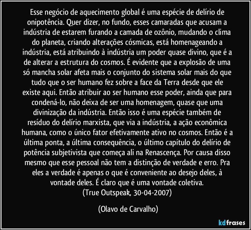 Esse negócio de aquecimento global é uma espécie de delírio de onipotência. Quer dizer, no fundo, esses camaradas que acusam a indústria de estarem furando a camada de ozônio, mudando o clima do planeta, criando alterações cósmicas, está homenageando a indústria, está atribuindo à indústria um poder quase divino, que é a de alterar a estrutura do cosmos. É evidente que a explosão de uma só mancha solar afeta mais o conjunto do sistema solar mais do que tudo que o ser humano fez sobre a face da Terra desde que ele existe aqui. Então atribuir ao ser humano esse poder, ainda que para condená-lo, não deixa de ser uma homenagem, quase que uma divinização da indústria. Então isso é uma espécie também de resíduo do delírio marxista, que via a indústria, a ação econômica humana, como o único fator efetivamente ativo no cosmos. Então é a última ponta, a última consequência, o último capítulo do delírio de potência subjetivista que começa ali na Renascença. Por causa disso mesmo que esse pessoal não tem a distinção de verdade e erro. Pra eles a verdade é apenas o que é conveniente ao desejo deles, à vontade deles. É claro que é uma vontade coletiva. 
(True Outspeak, 30-04-2007) (Olavo de Carvalho)