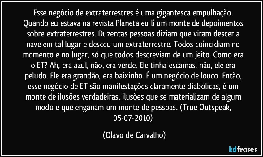 Esse negócio de extraterrestres é uma gigantesca empulhação. Quando eu estava na revista Planeta eu li um monte de depoimentos sobre extraterrestres. Duzentas pessoas diziam que viram descer a nave em tal lugar e desceu um extraterrestre. Todos coincidiam no momento e no lugar, só que todos descreviam de um jeito. Como era o ET? Ah, era azul, não, era verde. Ele tinha escamas, não, ele era peludo. Ele era grandão, era baixinho. É um negócio de louco. Então, esse negócio de ET são manifestações claramente diabólicas, é um monte de ilusões verdadeiras, ilusões que se materializam de algum modo e que enganam um monte de pessoas. (True Outspeak, 05-07-2010) (Olavo de Carvalho)