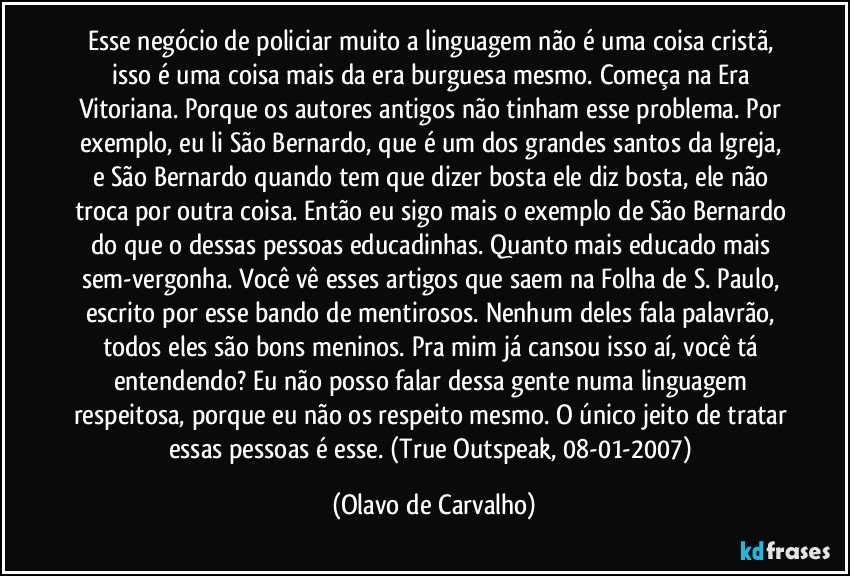 Esse negócio de policiar muito a linguagem não é uma coisa cristã, isso é uma coisa mais da era burguesa mesmo. Começa na Era Vitoriana. Porque os autores antigos não tinham esse problema. Por exemplo, eu li São Bernardo, que é um dos grandes santos da Igreja, e São Bernardo quando tem que dizer bosta ele diz bosta, ele não troca por outra coisa. Então eu sigo mais o exemplo de São Bernardo do que o dessas pessoas educadinhas. Quanto mais educado mais sem-vergonha. Você vê esses artigos que saem na Folha de S. Paulo, escrito por esse bando de mentirosos. Nenhum deles fala palavrão, todos eles são bons meninos. Pra mim já cansou isso aí, você tá entendendo? Eu não posso falar dessa gente numa linguagem respeitosa, porque eu não os respeito mesmo. O único jeito de tratar essas pessoas é esse. (True Outspeak, 08-01-2007) (Olavo de Carvalho)