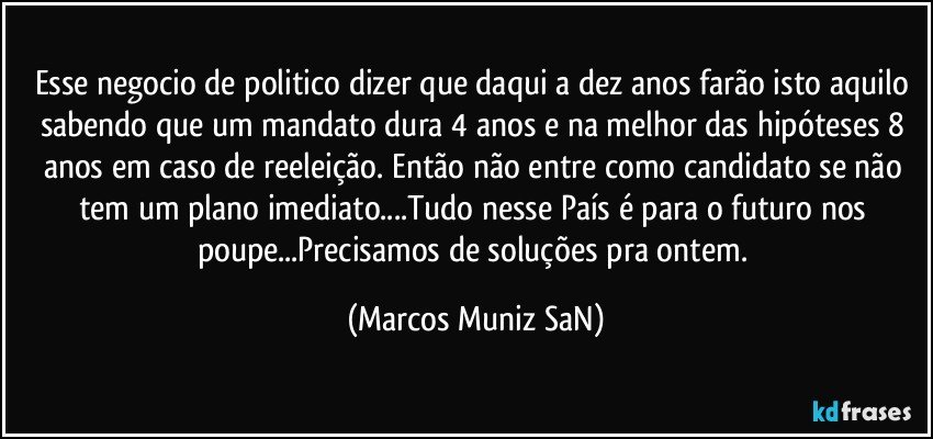 Esse negocio de politico dizer que daqui a dez anos farão isto aquilo sabendo que um mandato dura 4 anos e na melhor das hipóteses 8 anos em caso de reeleição. Então não entre como candidato se não tem um plano imediato...Tudo nesse País é para o futuro nos poupe...Precisamos de soluções pra ontem. (Marcos Muniz SaN)