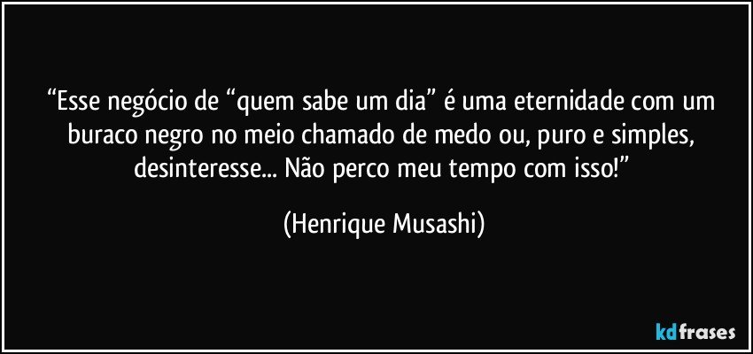 “Esse negócio de “quem sabe um dia” é uma eternidade com um buraco negro no meio chamado de medo ou, puro e simples, desinteresse... Não perco meu tempo com isso!” (Henrique Musashi)