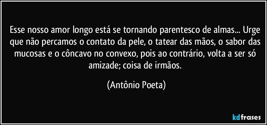 Esse nosso amor longo está se tornando parentesco de almas... Urge que não percamos o contato da pele, o tatear das mãos, o sabor das mucosas e o côncavo no convexo, pois ao contrário, volta a ser só amizade; coisa de irmãos. (Antônio Poeta)