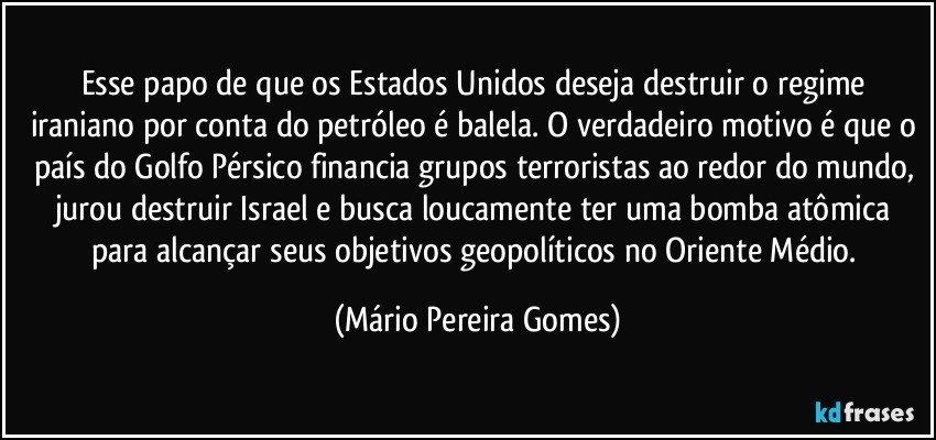 Esse papo de que os Estados Unidos deseja destruir o regime iraniano por conta do petróleo é balela. O verdadeiro motivo é que o país do Golfo Pérsico financia grupos terroristas ao redor do mundo, jurou destruir Israel e busca loucamente ter uma bomba atômica para alcançar seus objetivos geopolíticos no Oriente Médio. (Mário Pereira Gomes)