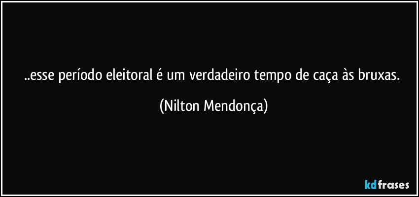 ..esse período eleitoral é um verdadeiro tempo de caça às bruxas. (Nilton Mendonça)