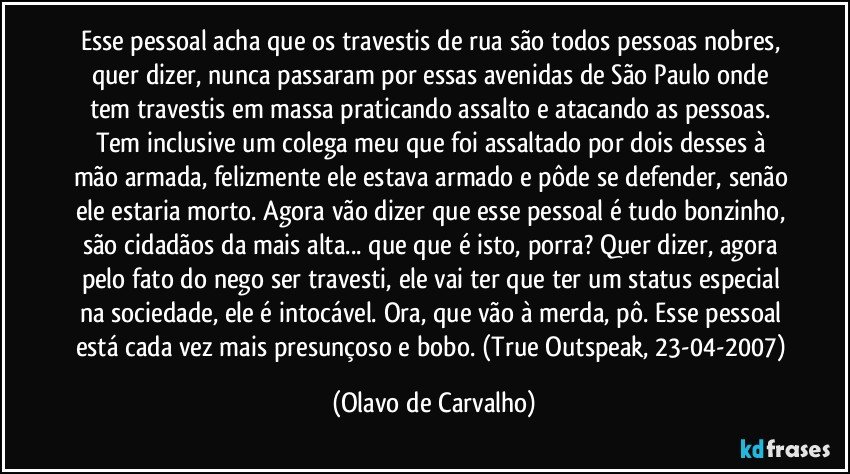 Esse pessoal acha que os travestis de rua são todos pessoas nobres, quer dizer, nunca passaram por essas avenidas de São Paulo onde tem travestis em massa praticando assalto e atacando as pessoas. Tem inclusive um colega meu que foi assaltado por dois desses à mão armada, felizmente ele estava armado e pôde se defender, senão ele estaria morto. Agora vão dizer que esse pessoal é tudo bonzinho, são cidadãos da mais alta... que que é isto, porra? Quer dizer, agora pelo fato do nego ser travesti, ele vai ter que ter um status especial na sociedade, ele é intocável. Ora, que vão à merda, pô. Esse pessoal está cada vez mais presunçoso e bobo. (True Outspeak, 23-04-2007) (Olavo de Carvalho)