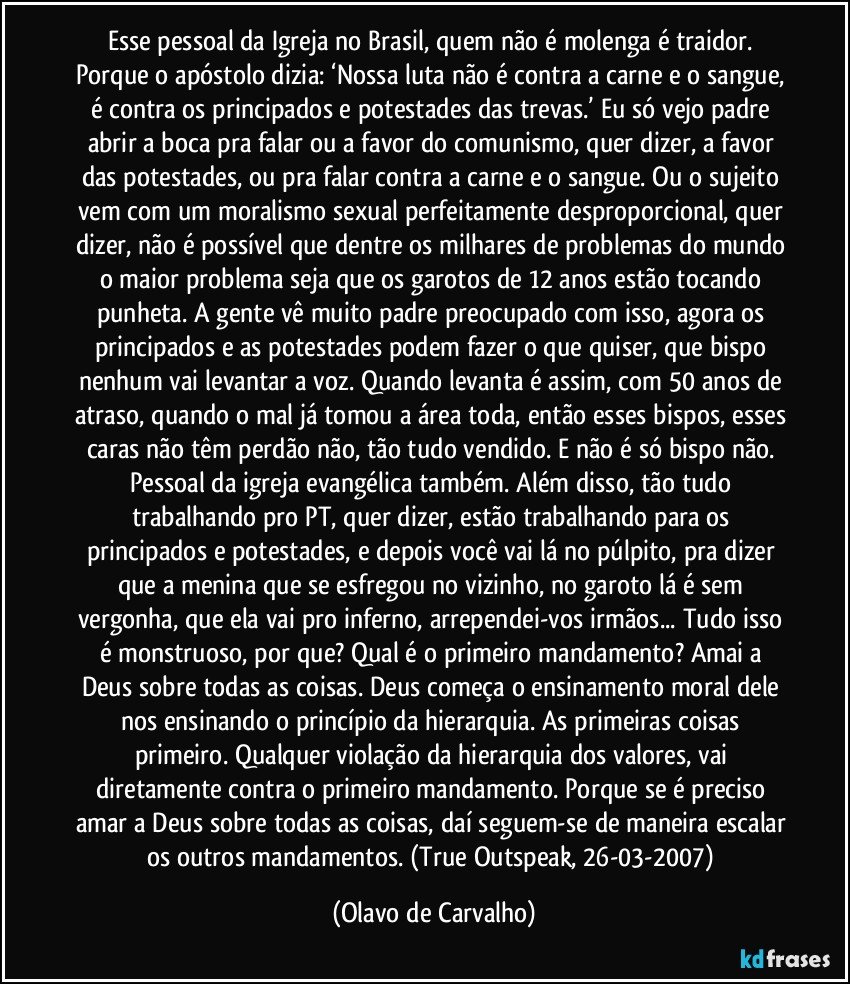 Esse pessoal da Igreja no Brasil, quem não é molenga é traidor. Porque o apóstolo dizia: ‘Nossa luta não é contra a carne e o sangue, é contra os principados e potestades das trevas.’ Eu só vejo padre abrir a boca pra falar ou a favor do comunismo, quer dizer, a favor das potestades, ou pra falar contra a carne e o sangue. Ou o sujeito vem com um moralismo sexual perfeitamente desproporcional, quer dizer, não é possível que dentre os milhares de problemas do mundo o maior problema seja que os garotos de 12 anos estão tocando punheta. A gente vê muito padre preocupado com isso, agora os principados e as potestades podem fazer o que quiser, que bispo nenhum vai levantar a voz. Quando levanta é assim, com 50 anos de atraso, quando o mal já tomou a área toda, então esses bispos, esses caras não têm perdão não, tão tudo vendido. E não é só bispo não. Pessoal da igreja evangélica também. Além disso, tão tudo trabalhando pro PT, quer dizer, estão trabalhando para os principados e potestades, e depois você vai lá no púlpito, pra dizer que a menina que se esfregou no vizinho, no garoto lá é sem vergonha, que ela vai pro inferno, arrependei-vos irmãos... Tudo isso é monstruoso, por que? Qual é o primeiro mandamento? Amai a Deus sobre todas as coisas. Deus começa o ensinamento moral dele nos ensinando o princípio da hierarquia. As primeiras coisas primeiro. Qualquer violação da hierarquia dos valores, vai diretamente contra o primeiro mandamento. Porque se é preciso amar a Deus sobre todas as coisas, daí seguem-se de maneira escalar os outros mandamentos. (True Outspeak, 26-03-2007) (Olavo de Carvalho)