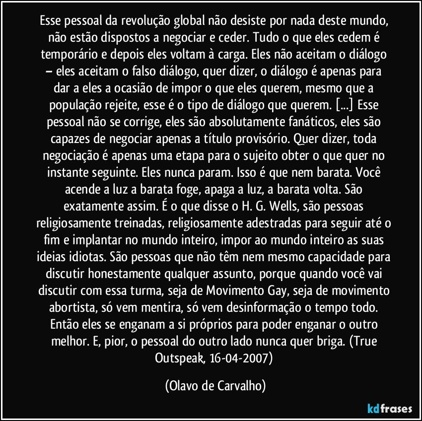 Esse pessoal da revolução global não desiste por nada deste mundo, não estão dispostos a negociar e ceder. Tudo o que eles cedem é temporário e depois eles voltam à carga. Eles não aceitam o diálogo – eles aceitam o falso diálogo, quer dizer, o diálogo é apenas para dar a eles a ocasião de impor o que eles querem, mesmo que a população rejeite, esse é o tipo de diálogo que querem. [...] Esse pessoal não se corrige, eles são absolutamente fanáticos, eles são capazes de negociar apenas a título provisório. Quer dizer, toda negociação é apenas uma etapa para o sujeito obter o que quer no instante seguinte. Eles nunca param. Isso é que nem barata. Você acende a luz a barata foge, apaga a luz, a barata volta. São exatamente assim. É o que disse o H. G. Wells, são pessoas religiosamente treinadas, religiosamente adestradas para seguir até o fim e implantar no mundo inteiro, impor ao mundo inteiro as suas ideias idiotas. São pessoas que não têm nem mesmo capacidade para discutir honestamente qualquer assunto, porque quando você vai discutir com essa turma, seja de Movimento Gay, seja de movimento abortista, só vem mentira, só vem desinformação o tempo todo. Então eles se enganam a si próprios para poder enganar o outro melhor. E, pior, o pessoal do outro lado nunca quer briga. (True Outspeak, 16-04-2007) (Olavo de Carvalho)