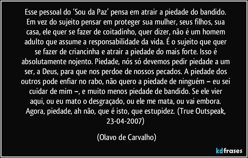 Esse pessoal do ‘Sou da Paz’ pensa em atrair a piedade do bandido. Em vez do sujeito pensar em proteger sua mulher, seus filhos, sua casa, ele quer se fazer de coitadinho, quer dizer, não é um homem adulto que assume a responsabilidade da vida. É o sujeito que quer se fazer de criancinha e atrair a piedade do mais forte. Isso é absolutamente nojento. Piedade, nós só devemos pedir piedade a um ser, a Deus, para que nos perdoe de nossos pecados. A piedade dos outros pode enfiar no rabo, não quero a piedade de ninguém – eu sei cuidar de mim –, e muito menos piedade de bandido. Se ele vier aqui, ou eu mato o desgraçado, ou ele me mata, ou vai embora. Agora, piedade, ah não, que é isto, que estupidez. (True Outspeak, 23-04-2007) (Olavo de Carvalho)