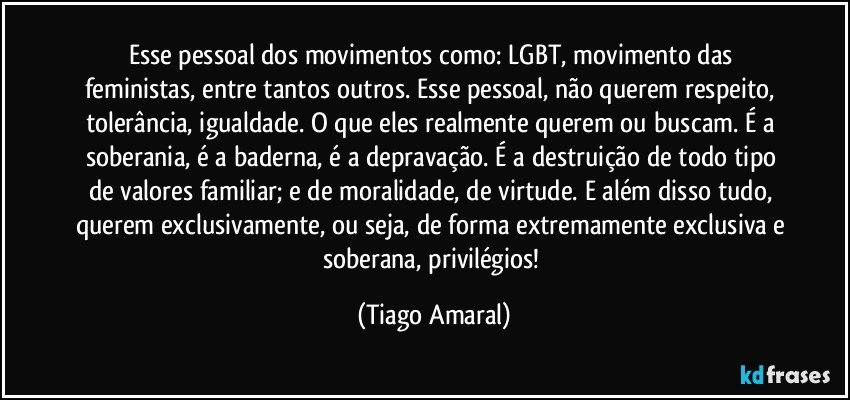 Esse pessoal dos movimentos como: LGBT, movimento das feministas, entre tantos outros. Esse pessoal, não querem respeito, tolerância, igualdade. O que eles realmente querem ou buscam. É a soberania, é a baderna, é a depravação. É a destruição de todo tipo de valores familiar; e de moralidade, de virtude. E além disso tudo, querem exclusivamente, ou seja, de forma extremamente exclusiva e soberana, privilégios! (Tiago Amaral)