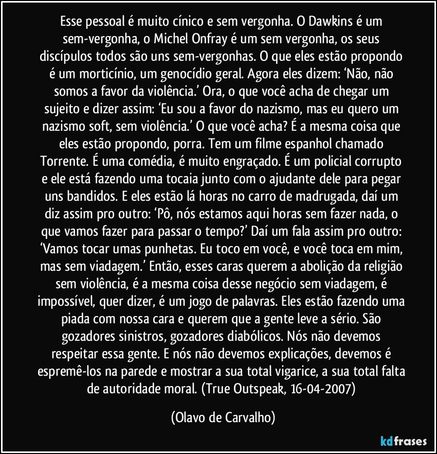 Esse pessoal é muito cínico e sem vergonha. O Dawkins é um sem-vergonha, o Michel Onfray é um sem vergonha, os seus discípulos todos são uns sem-vergonhas. O que eles estão propondo é um morticínio, um genocídio geral. Agora eles dizem: ‘Não, não somos a favor da violência.’ Ora, o que você acha de chegar um sujeito e dizer assim: ‘Eu sou a favor do nazismo, mas eu quero um nazismo soft, sem violência.’ O que você acha? É a mesma coisa que eles estão propondo, porra. Tem um filme espanhol chamado Torrente. É uma comédia, é muito engraçado. É um policial corrupto e ele está fazendo uma tocaia junto com o ajudante dele para pegar uns bandidos. E eles estão lá horas no carro de madrugada, daí um diz assim pro outro: ‘Pô, nós estamos aqui horas sem fazer nada, o que vamos fazer para passar o tempo?’ Daí um fala assim pro outro: ‘Vamos tocar umas punhetas. Eu toco em você, e você toca em mim, mas sem viadagem.’ Então, esses caras querem a abolição da religião sem violência, é a mesma coisa desse negócio sem viadagem, é impossível, quer dizer, é um jogo de palavras. Eles estão fazendo uma piada com nossa cara e querem que a gente leve a sério. São gozadores sinistros, gozadores diabólicos. Nós não devemos respeitar essa gente. E nós não devemos explicações, devemos é espremê-los na parede e mostrar a sua total vigarice, a sua total falta de autoridade moral. (True Outspeak, 16-04-2007) (Olavo de Carvalho)