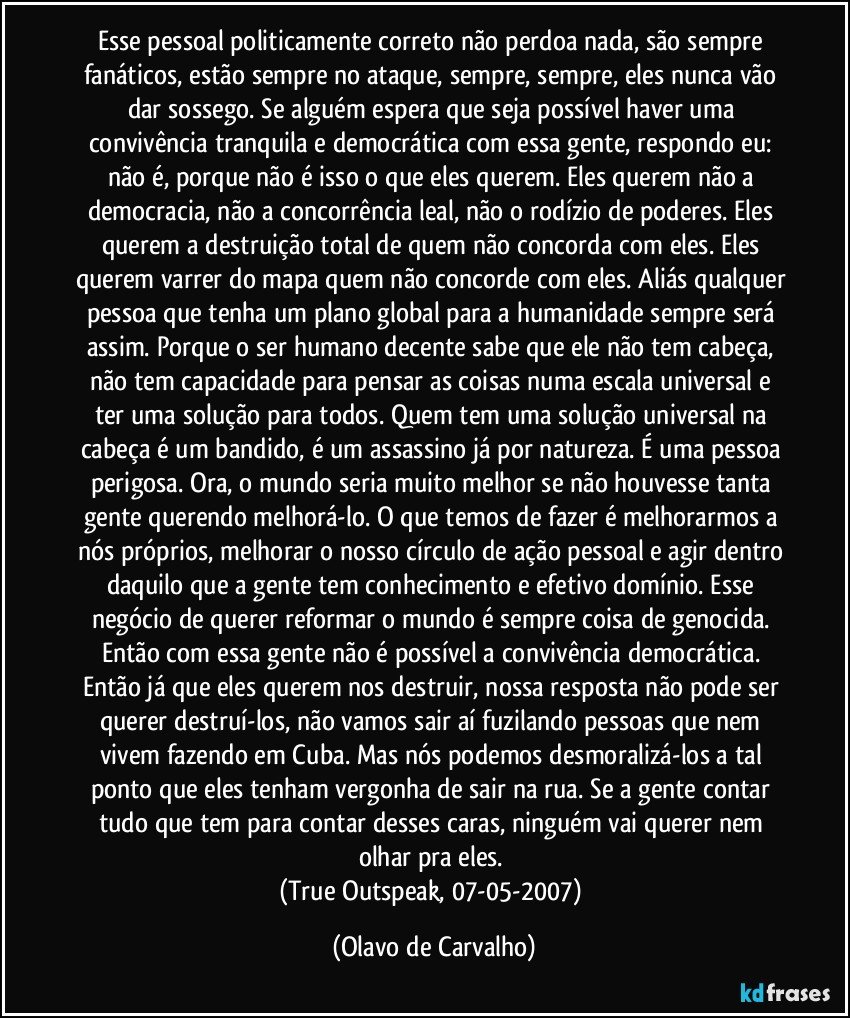 Esse pessoal politicamente correto não perdoa nada, são sempre fanáticos, estão sempre no ataque, sempre, sempre, eles nunca vão dar sossego. Se alguém espera que seja possível haver uma convivência tranquila e democrática com essa gente, respondo eu: não é, porque não é isso o que eles querem. Eles querem não a democracia, não a concorrência leal, não o rodízio de poderes. Eles querem a destruição total de quem não concorda com eles. Eles querem varrer do mapa quem não concorde com eles. Aliás qualquer  pessoa que tenha um plano global para a humanidade sempre será assim. Porque o ser humano decente sabe que ele não tem cabeça, não tem capacidade para pensar as coisas numa escala universal e ter uma solução para todos. Quem tem uma solução universal na cabeça é um bandido, é um assassino já por natureza. É uma pessoa perigosa. Ora, o mundo seria muito melhor se não houvesse tanta gente querendo melhorá-lo. O que temos de fazer é melhorarmos a nós próprios, melhorar o nosso círculo de ação pessoal e agir dentro daquilo que a gente tem conhecimento e efetivo domínio. Esse negócio de querer reformar o mundo é sempre coisa de genocida. Então com essa gente não é possível a convivência democrática. Então já que eles querem nos destruir, nossa resposta não pode ser querer destruí-los, não vamos sair aí fuzilando pessoas que nem vivem fazendo em Cuba. Mas nós podemos desmoralizá-los a tal ponto que eles tenham vergonha de sair na rua. Se a gente contar tudo que tem para contar desses caras, ninguém vai querer nem olhar pra eles. 
(True Outspeak, 07-05-2007) (Olavo de Carvalho)