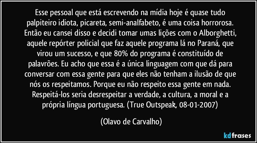 Esse pessoal que está escrevendo na mídia hoje é quase tudo palpiteiro idiota, picareta, semi-analfabeto, é uma coisa horrorosa. Então eu cansei disso e decidi tomar umas lições com o Alborghetti, aquele repórter policial que faz aquele programa lá no Paraná, que virou um sucesso, e que 80% do programa é constituído de palavrões. Eu acho que essa é a única linguagem com que dá para conversar com essa gente para que eles não tenham a ilusão de que nós os respeitamos. Porque eu não respeito essa gente em nada. Respeitá-los seria desrespeitar a verdade, a cultura, a moral e a própria língua portuguesa. (True Outspeak, 08-01-2007) (Olavo de Carvalho)