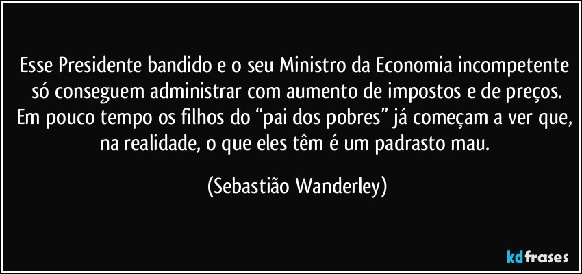 Esse Presidente bandido e o seu Ministro da Economia incompetente só conseguem administrar com aumento de impostos e de preços.
Em pouco tempo os filhos do “pai dos pobres” já começam a ver que, na realidade, o que eles têm é um padrasto mau. (Sebastião Wanderley)