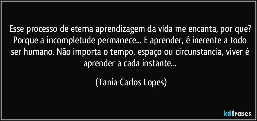 Esse processo de eterna aprendizagem da vida me encanta, por que? Porque a incompletude permanece... E aprender, é inerente a todo ser humano. Não importa o tempo, espaço ou circunstancia, viver é aprender a cada instante... (Tania Carlos Lopes)