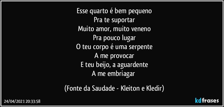 Esse quarto é bem pequeno
Pra te suportar
Muito amor, muito veneno
Pra pouco lugar
O teu corpo é uma serpente
A me provocar
E teu beijo, a aguardente
A me embriagar (Fonte da Saudade - Kleiton e Kledir)