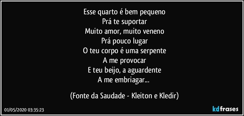 Esse quarto é bem pequeno
Prá te suportar
Muito amor, muito veneno
Prá pouco lugar
O teu corpo é uma serpente
A me provocar
E teu beijo, a aguardente
A me embriagar... (Fonte da Saudade - Kleiton e Kledir)