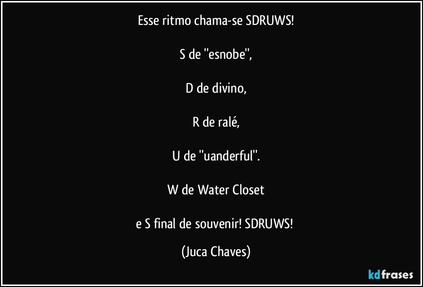 Esse ritmo chama-se SDRUWS!

S de ''esnobe'',

D de divino,

R de ralé,

U de ''uanderful''.

W de Water Closet

e S final de souvenir! SDRUWS! (Juca Chaves)