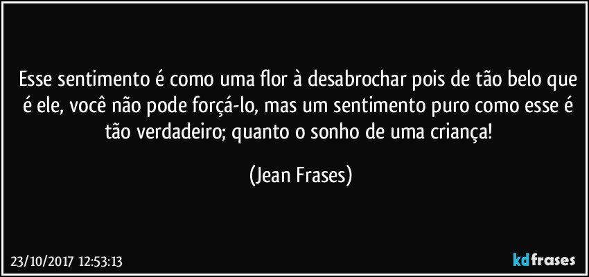 Esse sentimento é como uma flor à desabrochar pois de tão belo que é ele, você não pode forçá-lo, mas um sentimento puro como esse é tão verdadeiro; quanto o sonho de uma criança! (Jean Frases)