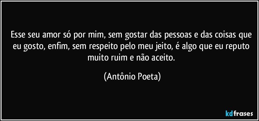 Esse seu amor só por mim, sem gostar das pessoas e das coisas que eu gosto, enfim, sem respeito pelo meu jeito, é algo que eu reputo muito ruim e não aceito. (Antônio Poeta)