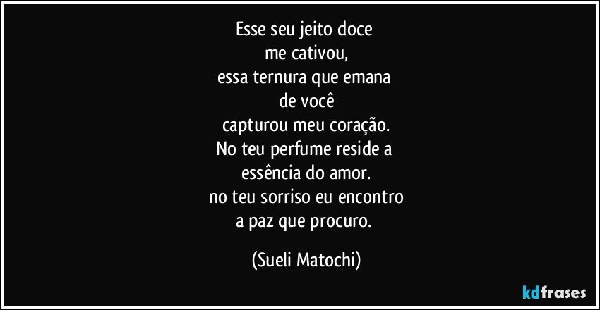 Esse seu jeito doce 
me cativou,
essa ternura que emana 
de você
capturou meu coração.
No teu perfume reside a 
essência do amor.
no teu sorriso eu encontro
a paz que procuro. (Sueli Matochi)