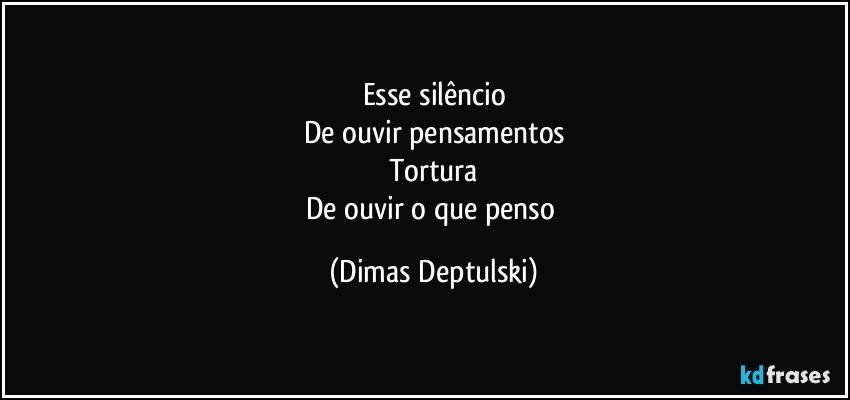 Esse silêncio
De ouvir pensamentos
Tortura
De ouvir o que penso (Dimas Deptulski)