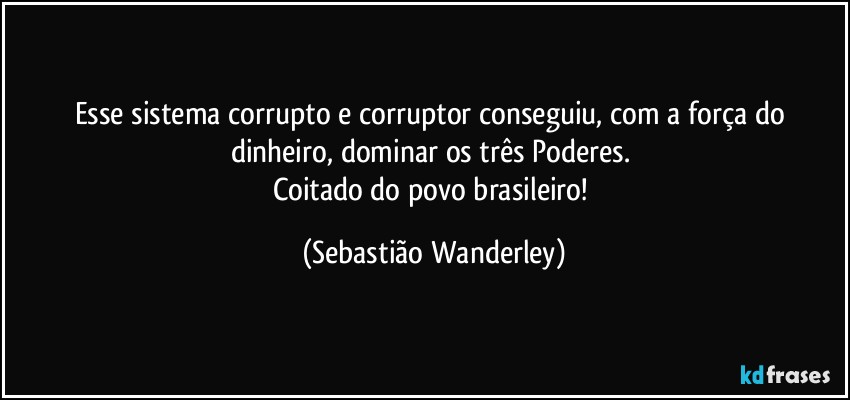 Esse sistema corrupto e corruptor conseguiu, com a força do dinheiro, dominar os três Poderes. 
Coitado do povo brasileiro! (Sebastião Wanderley)