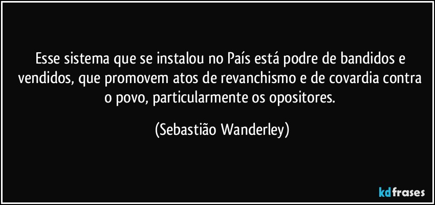 Esse sistema que se instalou no País está podre de bandidos e vendidos, que promovem atos de revanchismo e de covardia contra o povo, particularmente os opositores. (Sebastião Wanderley)