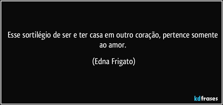 Esse sortilégio de ser e ter casa em outro coração, pertence somente ao amor. (Edna Frigato)