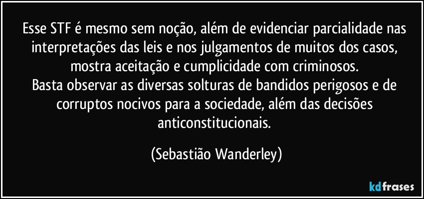 Esse STF é mesmo sem noção, além de evidenciar parcialidade nas interpretações das leis e nos julgamentos de muitos dos casos, mostra aceitação e cumplicidade com criminosos. 
Basta observar as diversas solturas de bandidos perigosos e de corruptos nocivos para a sociedade, além das decisões anticonstitucionais. (Sebastião Wanderley)