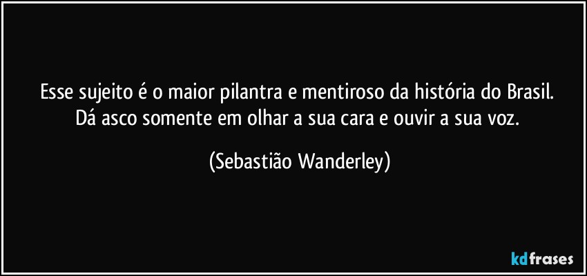 Esse sujeito é o maior pilantra e mentiroso da história do Brasil. 
Dá asco somente em olhar a sua cara e ouvir a sua voz. (Sebastião Wanderley)