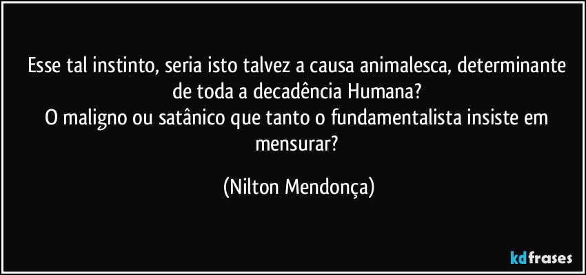 Esse tal instinto, seria isto talvez a causa animalesca, determinante de toda a decadência Humana? 
O maligno ou satânico que tanto o fundamentalista insiste em mensurar? (Nilton Mendonça)