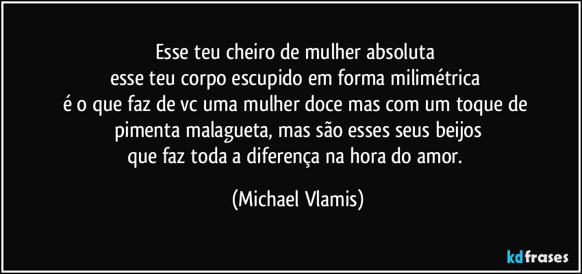 Esse teu cheiro de mulher absoluta
esse teu corpo escupido em forma milimétrica
é o que faz de vc uma mulher doce mas com um toque de
pimenta malagueta, mas são esses seus beijos
que faz toda a diferença na hora do amor. (Michael Vlamis)