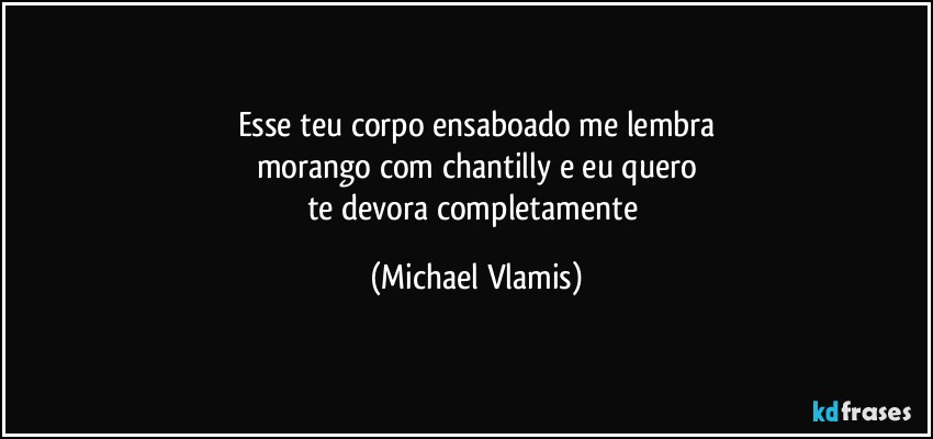 Esse teu corpo ensaboado me lembra
morango com chantilly e eu quero
te devora completamente (Michael Vlamis)