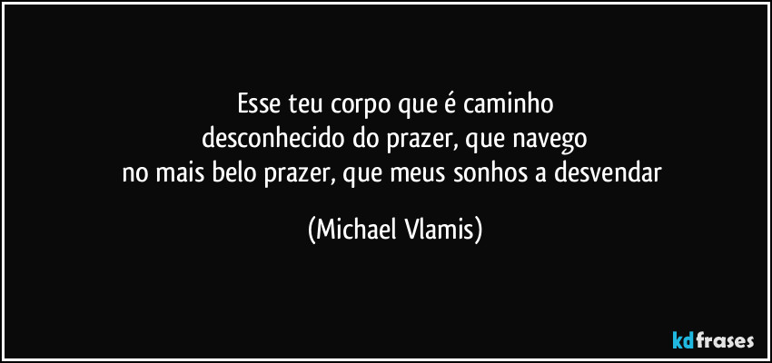 Esse teu corpo que é caminho
desconhecido do prazer, que navego
no mais belo prazer, que meus sonhos a desvendar (Michael Vlamis)