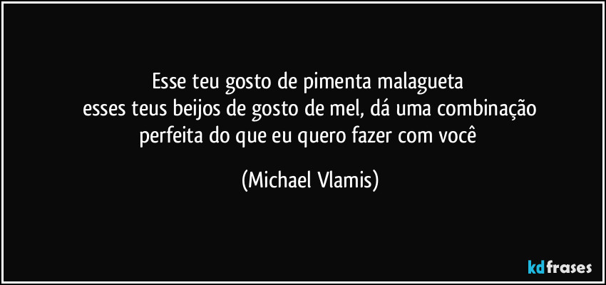 Esse teu gosto de pimenta malagueta
esses teus beijos de gosto de mel, dá uma combinação
perfeita do que eu quero fazer com você (Michael Vlamis)