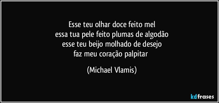 Esse teu olhar doce feito mel
essa tua pele feito plumas de algodão
esse teu beijo molhado de desejo
faz meu coração palpitar (Michael Vlamis)