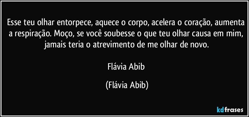 Esse teu olhar entorpece, aquece o corpo, acelera o coração, aumenta a respiração. Moço, se você soubesse o que teu olhar causa em mim, jamais teria o atrevimento de me olhar de novo.

Flávia Abib (Flávia Abib)