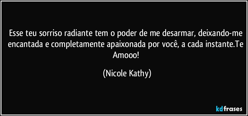 Esse teu sorriso radiante tem o poder de me desarmar, deixando-me encantada e completamente apaixonada por você, a cada instante.Te Amooo! (Nicole Kathy)