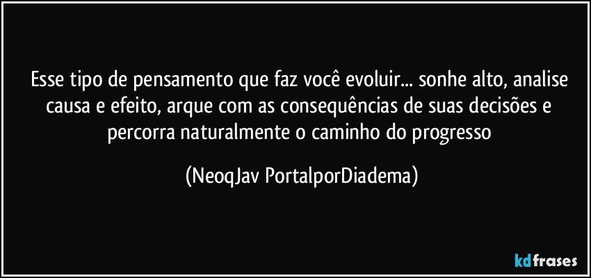 Esse tipo de pensamento que faz você evoluir... sonhe alto, analise causa e efeito, arque com as consequências de suas decisões e percorra naturalmente o caminho do progresso (NeoqJav PortalporDiadema)