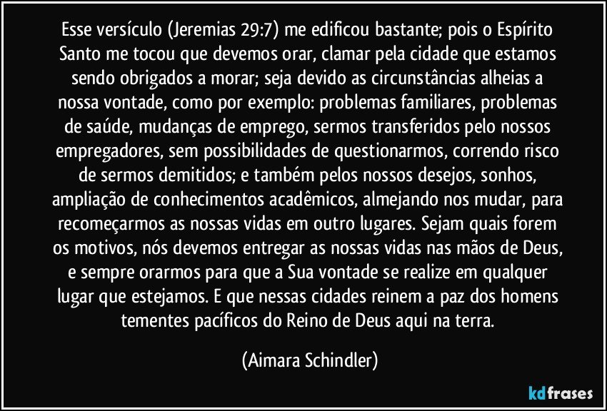 Esse versículo (Jeremias 29:7) me edificou bastante; pois o Espírito Santo me tocou que devemos orar, clamar pela cidade que estamos sendo obrigados a morar; seja devido as circunstâncias alheias a nossa vontade, como por exemplo: problemas familiares, problemas de saúde, mudanças de emprego, sermos transferidos pelo nossos empregadores, sem possibilidades de questionarmos, correndo risco de sermos demitidos; e também pelos nossos desejos, sonhos, ampliação de conhecimentos acadêmicos, almejando nos mudar, para recomeçarmos as nossas vidas em outro lugares. Sejam quais forem os motivos, nós devemos entregar as nossas vidas nas mãos de Deus, e sempre orarmos para que a Sua vontade se realize em qualquer lugar que estejamos. E que nessas cidades reinem a paz dos homens tementes pacíficos do Reino de Deus aqui na terra. (Aimara Schindler)