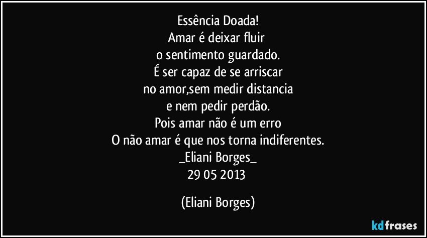 Essência Doada!
Amar é deixar fluir 
o sentimento guardado.
É ser capaz de se arriscar
no amor,sem medir distancia
e nem pedir perdão.
Pois amar não é um erro
O não amar é que nos torna indiferentes.
_Eliani Borges_
29/05/2013 (Eliani Borges)