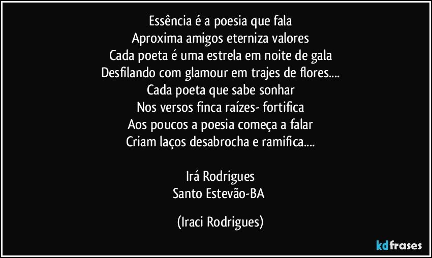 Essência   é a poesia que fala
Aproxima amigos eterniza valores
Cada poeta é uma estrela em noite de gala
Desfilando com glamour em trajes de flores...
Cada poeta que sabe sonhar
Nos versos finca raízes- fortifica
Aos poucos a poesia começa a falar
Criam laços desabrocha e ramifica...

Irá Rodrigues
Santo Estevão-BA (Iraci Rodrigues)