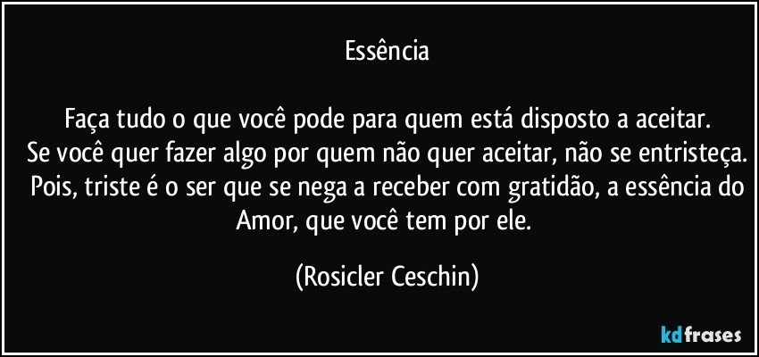 Essência

Faça tudo o que você pode para quem está disposto a aceitar.
Se você quer fazer algo por quem não quer aceitar, não se entristeça.
Pois, triste é o ser que se nega a receber com gratidão, a essência do
Amor, que você tem por ele. (Rosicler Ceschin)