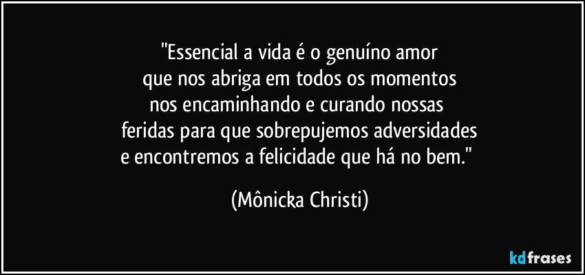 "Essencial a vida é o genuíno amor
que nos abriga em todos os momentos
nos encaminhando e curando nossas 
feridas para que sobrepujemos adversidades
e encontremos a felicidade que há no bem." (Mônicka Christi)