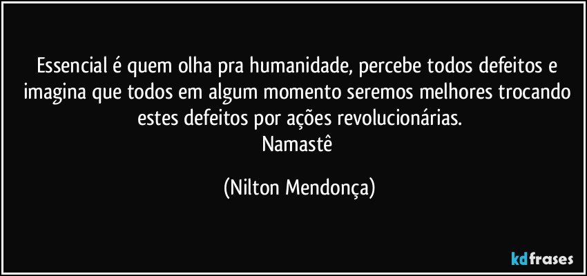 Essencial é quem olha pra humanidade, percebe todos defeitos e imagina que todos em algum momento seremos melhores trocando estes defeitos por ações revolucionárias.
Namastê (Nilton Mendonça)